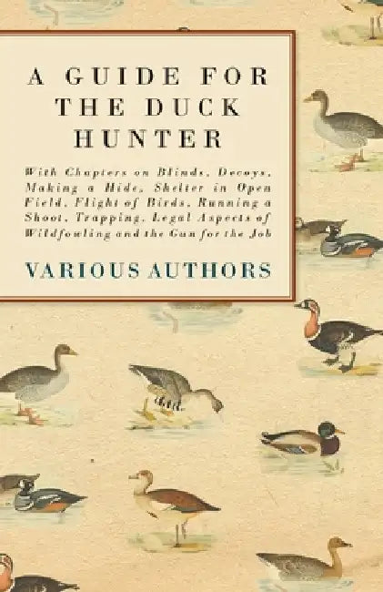 A Guide for the Duck Hunter - With Chapters on Blinds, Decoys, Making a Hide, Shelter in Open Field, Flight of Birds, Running a Shoot, Trapping, Legal by Various