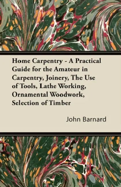 Home Carpentry - A Practical Guide for the Amateur in Carpentry, Joinery, the Use of Tools, Lathe Working, Ornamental Woodwork, Selection of Timber, E by John Barnard