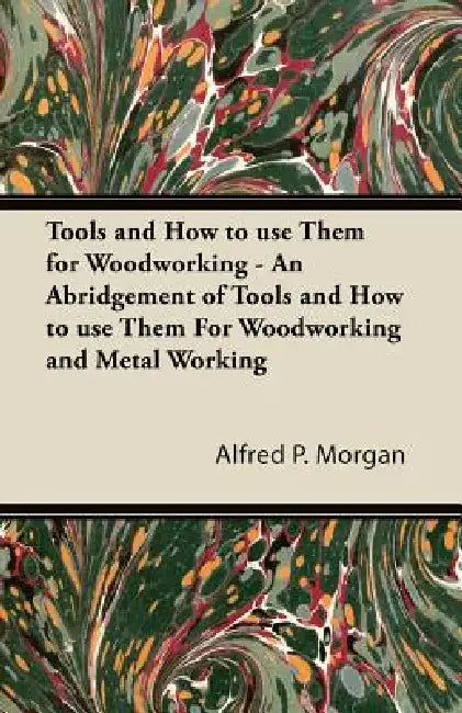 Tools and How to use Them for Woodworking - An Abridgement of Tools and How to use Them For Woodworking and Metal Working by Alfred P. Morgan