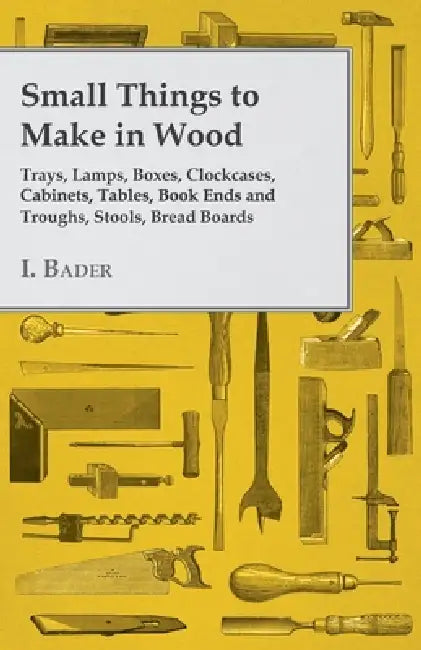 Small Things to Make in Wood - Trays, Lamps, Boxes, Clockcases, Cabinets, Tables, Book Ends and Troughs, Stools, Bread Boards Etc by I. Bader