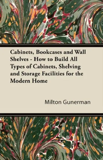 Cabinets, Bookcases and Wall Shelves - How to Build All Types of Cabinets, Shelving and Storage Facilities for the Modern Home by Milton Gunerman