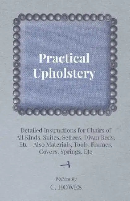 Practical Upholstery - Detailed Instructions for Chairs of All Kinds, Suites, Settees, Divan Beds, Etc - Also Materials, Tools, Frames, Covers, Spring by C. Howes