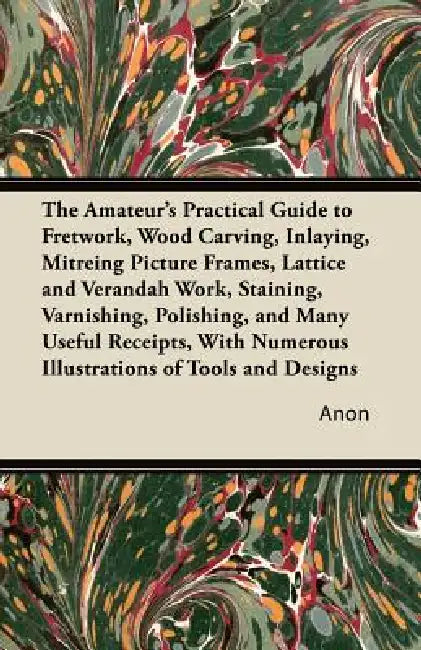 The Amateur's Practical Guide to Fretwork, Wood Carving, Inlaying, Mitreing Picture Frames, Lattice and Verandah Work, Staining, Varnishing, Polishing by Anon