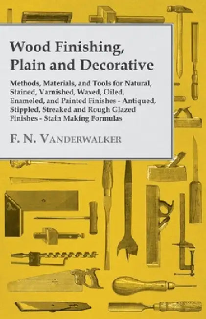 Wood Finishing, Plain and Decorative: Methods, Materials, and Tools for Natural, Stained, Varnished, Waxed, Oiled, Enameled, and Painted Finishes - An by F. N. Vanderwalker