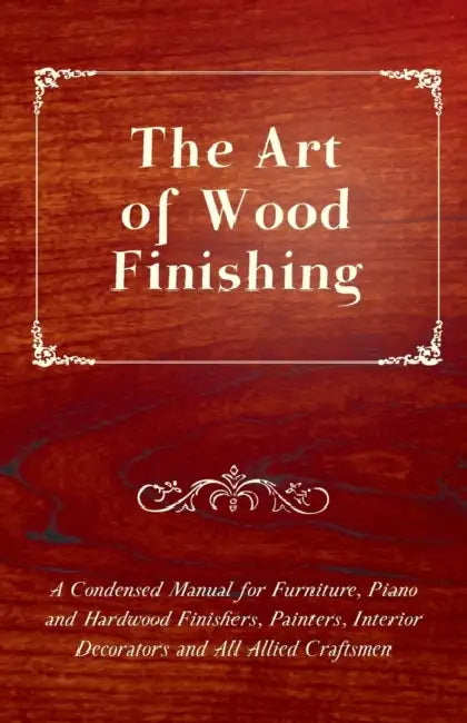 The Art of Wood Finishing - A Condensed Manual for Furniture, Piano and Hardwood Finishers, Painters, Interior Decorators and All Allied Craftsmen by Anon