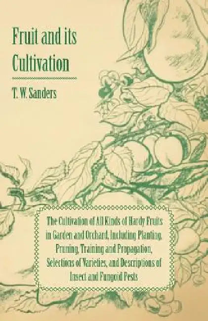 Fruit and Its Cultivation - The Cultivation of All Kinds of Hardy Fruits in Garden and Orchard, Including Planting, Pruning, Training and Propagation, by T. W. Sanders