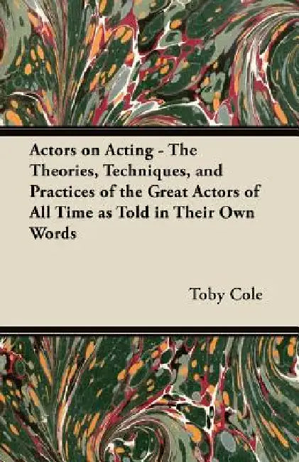 Actors on Acting - The Theories, Techniques, and Practices of the Great Actors of All Time as Told in Their Own Words by Toby Cole