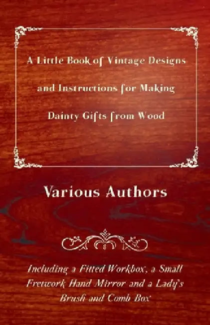 A Little Book of Vintage Designs and Instructions for Making Dainty Gifts from Wood. Including a Fitted Workbox, a Small Fretwork Hand Mirror and a La by Various Authors