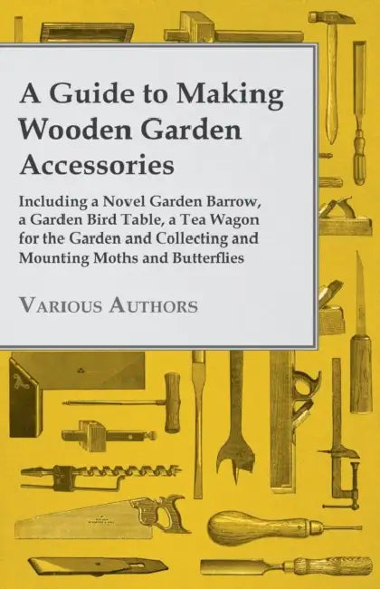 A Guide to Making Wooden Garden Accessories - Including a Novel Garden Barrow, a Garden Bird Table, a Tea Wagon for the Garden and Collecting and Moun by Various Authors