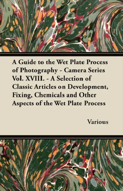A Guide to the Wet Plate Process of Photography - Camera Series Vol. XVIII. - A Selection of Classic Articles on Development, Fixing, Chemicals and by Various