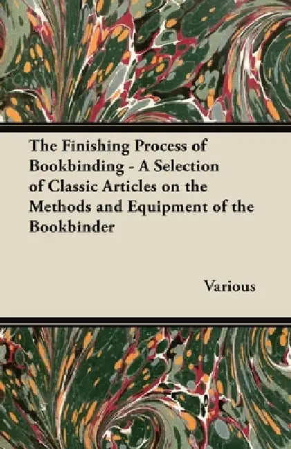 The Finishing Process of Bookbinding - A Selection of Classic Articles on the Methods and Equipment of the Bookbinder by Various