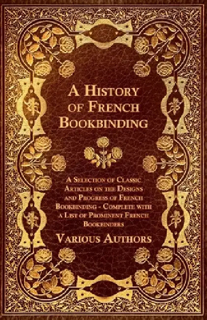 A History of French Bookbinding - A Selection of Classic Articles on the Designs and Progress of French Bookbinding - Complete with a List of Promin by Various