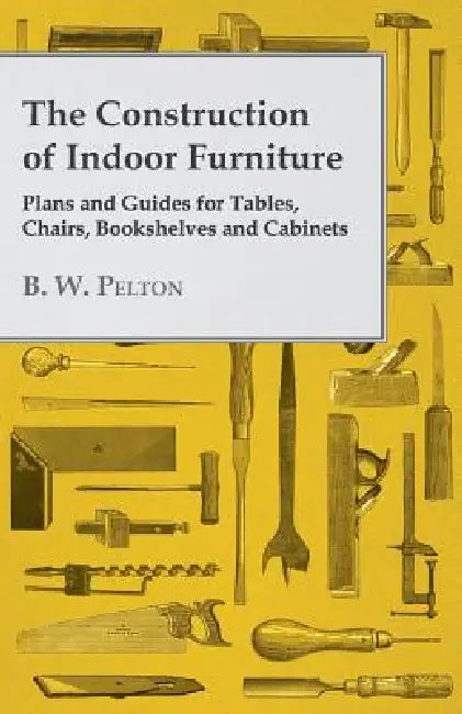 The Construction of Indoor Furniture - Plans and Guides for Tables, Chairs, Bookshelves and Cabinets by B. W. Pelton