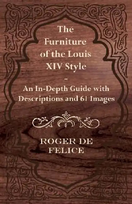 The Furniture of the Louis XIV Style - An In-Depth Guide with Descriptions and 61 Images by Roger De Felice