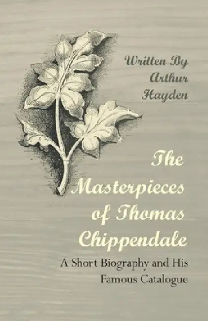 The Masterpieces of Thomas Chippendale - A Short Biography and His Famous Catalogue by Arthur Hayden
