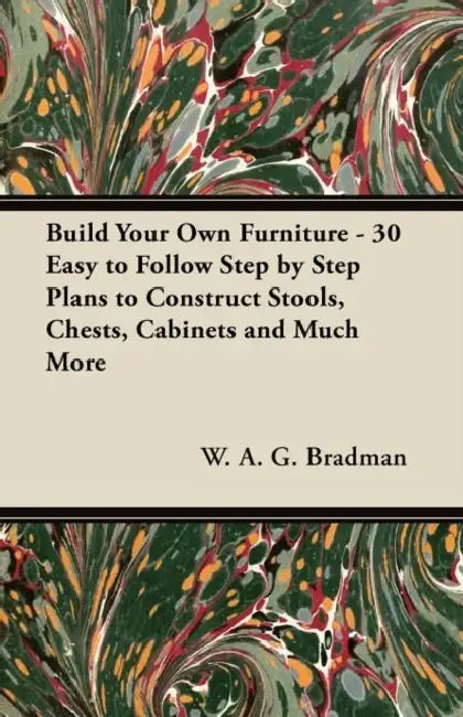 Build Your Own Furniture - 30 Easy to Follow Step by Step Plans to Construct Stools, Chests, Cabinets and Much More by W. A. G. Bradman