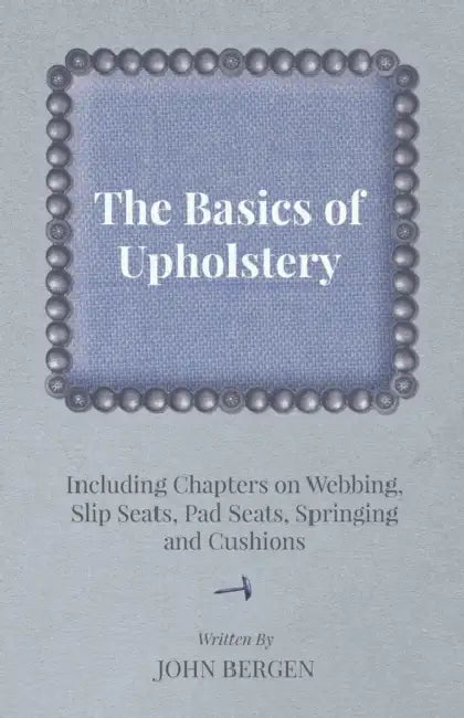 The Basics of Upholstery - Including Chapters on Webbing, Slip Seats, Pad Seats, Springing and Cushions by John Bergen