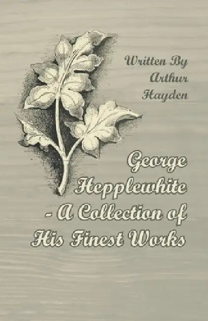 George Hepplewhite - A Collection of His Finest Works by Arthur Hayden