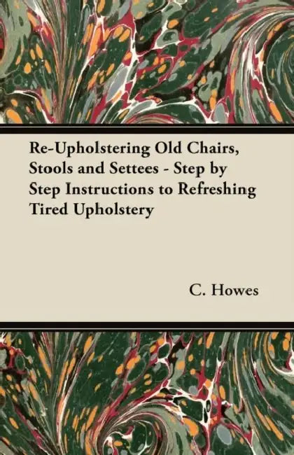 Re-Upholstering Old Chairs, Stools and Settees - Step by Step Instructions to Refreshing Tired Upholstery by C. Howes