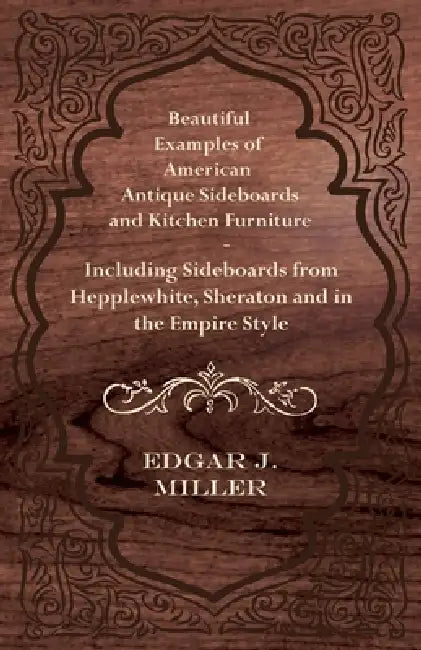 Beautiful Examples of American Antique Sideboards and Kitchen Furniture - Including Sideboards from Hepplewhite, Sheraton and in the Empire Style by Edgar J. Miller