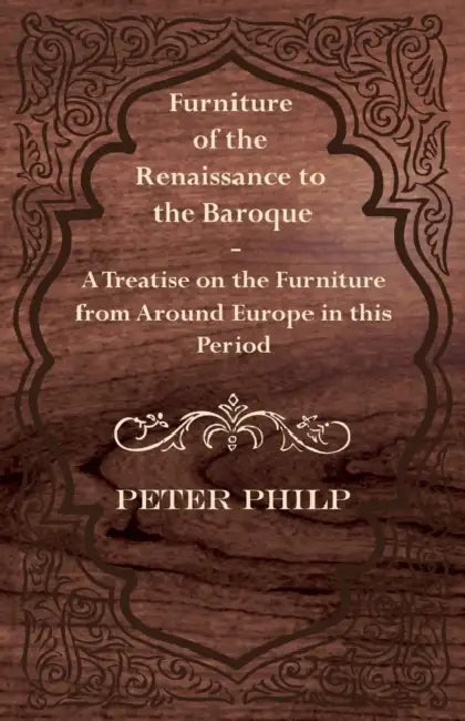 Furniture of the Renaissance to the Baroque - A Treatise on the Furniture from Around Europe in This Period by Peter Philp