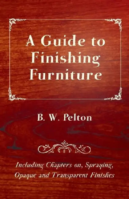 A Guide to Finishing Furniture - Including Chapters On, Spraying, Opaque and Transparent Finishes by B. W. Pelton