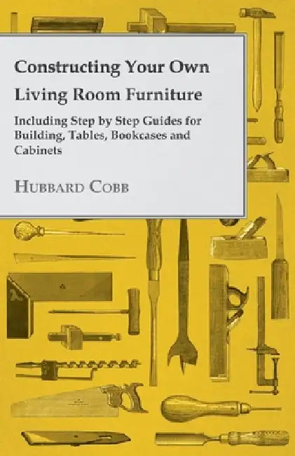 Constructing Your own Living Room Furniture - Including Step by Step Guides for Building, Tables, Bookcases and Cabinets by Hubbard Cobb
