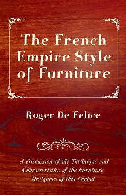 The French Empire Style of Furniture - A Discussion of the Technique and Characteristics of the Furniture Designers of This Period by Roger De Felice