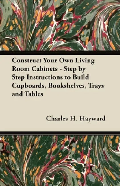 Construct Your Own Living Room Cabinets - Step by Step Instructions to Build Cupboards, Bookshelves, Trays and Tables by Charles H. Hayward