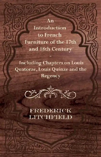 An Introduction to French Furniture of the 17th and 18th Century - Including Chapters on Louis Quatorze, Louis Quinze and the Regency by Frederick Litchfield
