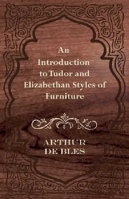 An Introduction to Tudor and Elizabethan Styles of Furniture by Arthur De Bles
