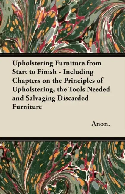 Upholstering Furniture from Start to Finish - Including Chapters on the Principles of Upholstering, the Tools Needed and Salvaging Discarded Furniture by Anon
