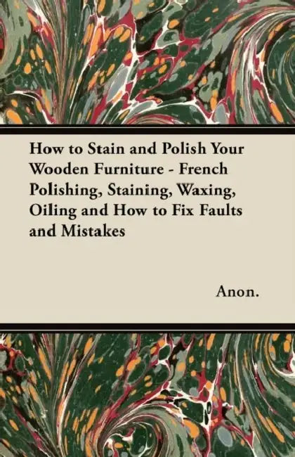How to Stain and Polish Your Wooden Furniture - French Polishing, Staining, Waxing, Oiling and How to Fix Faults and Mistakes by Anon