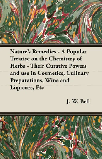 Nature's Remedies - A Popular Treatise on the Chemistry of Herbs - Their Curative Powers and Use in Cosmetics, Culinary Preparations, Wine and Liqueur by J. W. Bell