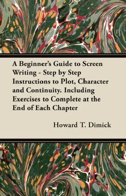 A Beginner's Guide to Screen Writing - Step by Step Instructions to Plot, Character and Continuity. Including Exercises to Complete at the End of Each by Howard T. Dimick