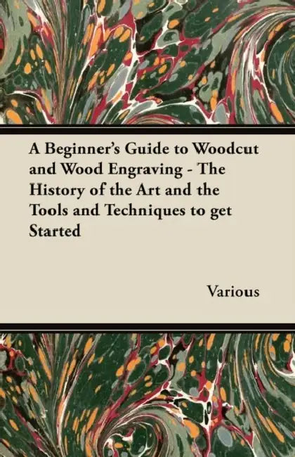 A Beginner's Guide to Woodcut and Wood Engraving - The History of the Art and the Tools and Techniques to Get Started by Various