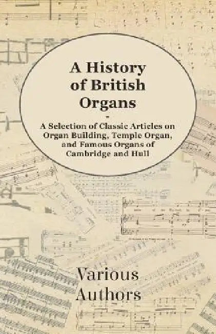 A History of British Organs - A Selection of Classic Articles on Organ Building, Temple Organ, and Famous Organs of Cambridge and Hull by Various