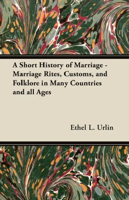 A Short History of Marriage - Marriage Rites, Customs, and Folklore in Many Countries and all Ages by Ethel L. Urlin