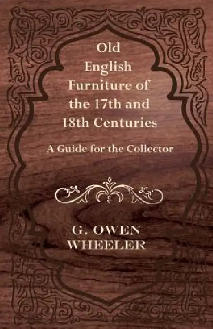 Old English Furniture of the 17th and 18th Centuries - A Guide for the Collector by G. Owen Wheeler