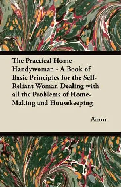The Practical Home Handywoman - A Book of Basic Principles for the Self-Reliant Woman Dealing with all the Problems of Home-Making and Housekeeping by Anon