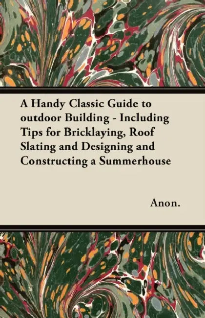 A Handy Classic Guide to outdoor Building - Including Tips for Bricklaying, Roof Slating and Designing and Constructing a Summerhouse by Anon