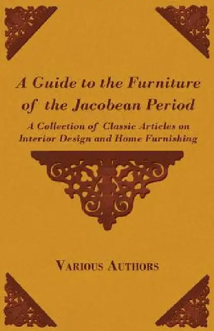 A Guide to the Furniture of the Jacobean Period - A Collection of Classic Articles on Interior Design and Home Furnishing by Various