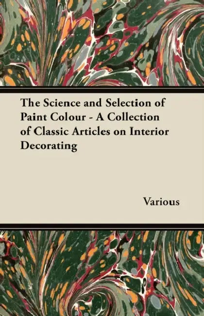 The Science and Selection of Paint Colour - A Collection of Classic Articles on Interior Decorating by Various