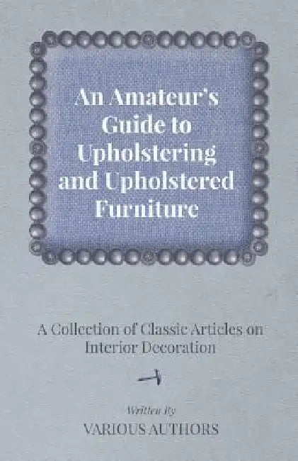 An Amateur's Guide to Upholstering and Upholstered Furniture - A Collection of Classic Articles on Interior Decoration by Various