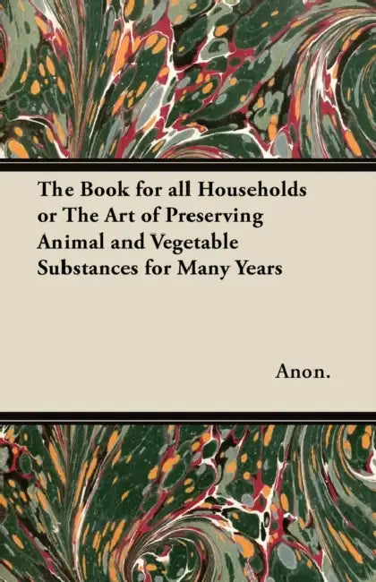 The Book for All Households - Or, The Art of Preserving Animal and Vegetable Substances for Many Years by Anon