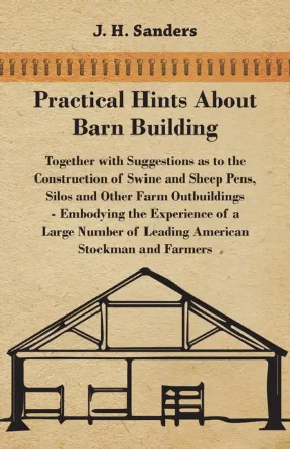 Practical Hints about Barn Building - Together with Suggestions as to the Construction of Swine and Sheep Pens, Silos and other Farm Outbuildings - Em by J. H. Sanders