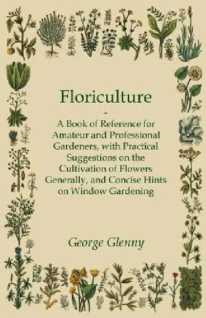 Floriculture - A Book of Reference for Amateur and Professional Gardeners with Practical Suggestions on the Cultivation of Flowers Generally and Conci by George Glenny