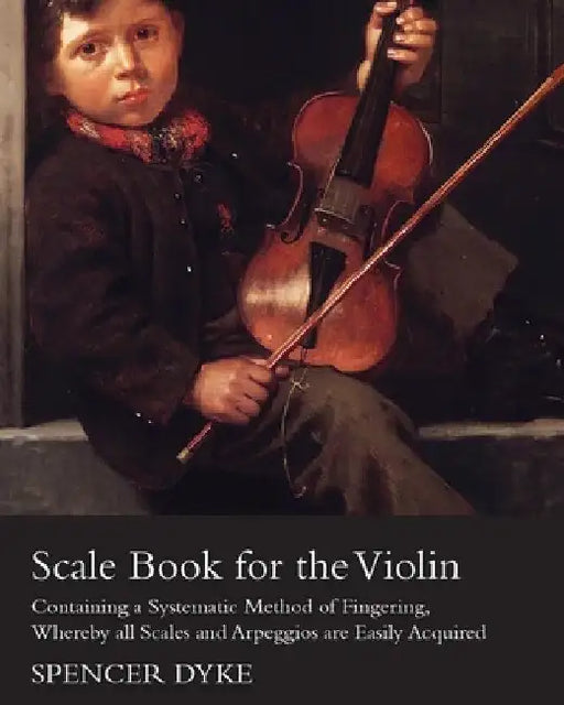 Scale Book for the Violin - Containing a Systematic Method of Fingering, Whereby All Scales and Arpeggios Are Easily Acquired by Spencer Dyke