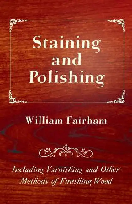 Staining and Polishing - Including Varnishing and Other Methods of Finishing Wood by William Fairham