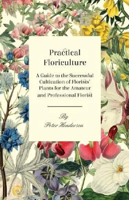 Practical Floriculture - A Guide to the Successful Cultivation of Florists' Plants for the Amateur and Professional Florist by Peter Henderson